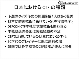 日本における CTF の課題
•   予選のクイズ形式の問題を解く人は多く優秀
•   日本は防御技術に長けている（専守防衛？）
•   DEFCON CTF本戦は攻撃技術も問われる
•   本戦敗退の要因は実戦経験の不足
•   CTFで活躍しているのは主に若い20才代
•   30才代のプレイヤーは既に高齢の域
•   韓国では各学校でのCTF競技が盛んに開催
 
