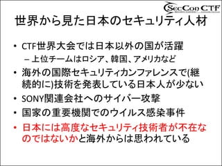 世界から見た日本のセキュリティ人材
• CTF世界大会では日本以外の国が活躍
 – 上位チームはロシア、韓国、アメリカなど
• 海外の国際セキュリティカンファレンスで(継
  続的に)技術を発表している日本人が少ない
• SONY関連会社へのサイバー攻撃
• 国家の重要機関でのウイルス感染事件
• 日本には高度なセキュリティ技術者が不在な
  のではないかと海外からは思われている
 