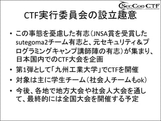 CTF実行委員会の設立趣意
• この事態を憂慮した有志（JNSA賞を受賞した
  sutegoma2チーム有志と、元セキュリティ＆プ
  ログラミングキャンプ講師陣の有志）が集まり、
  日本国内でのCTF大会を企画
• 第1弾として「九州工業大学」でCTFを開催
• 対象は主に学生チーム（社会人チームもok）
• 今後、各地で地方大会や社会人大会を通し
  て、最終的には全国大会を開催する予定
 