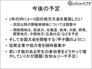 今後の予定
• 1年の内に4～5回の地方大会を実施したい
 – 次回以降の開催候補地については調整中
 – 現候補地は、筑波大、北海道、会津、大阪、群馬、
   関東地方、中国地方（広島付近）などを予定
• そして全国大会を開催する（甲子園のように）
• 協賛企業や協力者を随時募集中
• 若い才能のある学生の参加者をどうやって増
  やしていくかが課題（告知＆リーチ不足）
 
