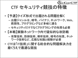 CTF セキュリティ競技の特徴
• 【予選】クイズ形式で出題される問題を解く
 – 出題ジャンルは、暗号、バイナリ、ネットワーク、Web、
   脆弱性、プログラミングなど多岐に渡る
 – セキュリティだけでなくプログラミングの知見も必要
• 【本戦】実験ネットワーク内で疑似的な攻防戦
 – 攻撃技術、防御技術、解析技術、暗号の知見、ネット
   ワーク技術など、広範な知識と経験が必要
• CTFは「IT技術」に関する総合的な問題解決力を
  磨くうえで最適な競技
 