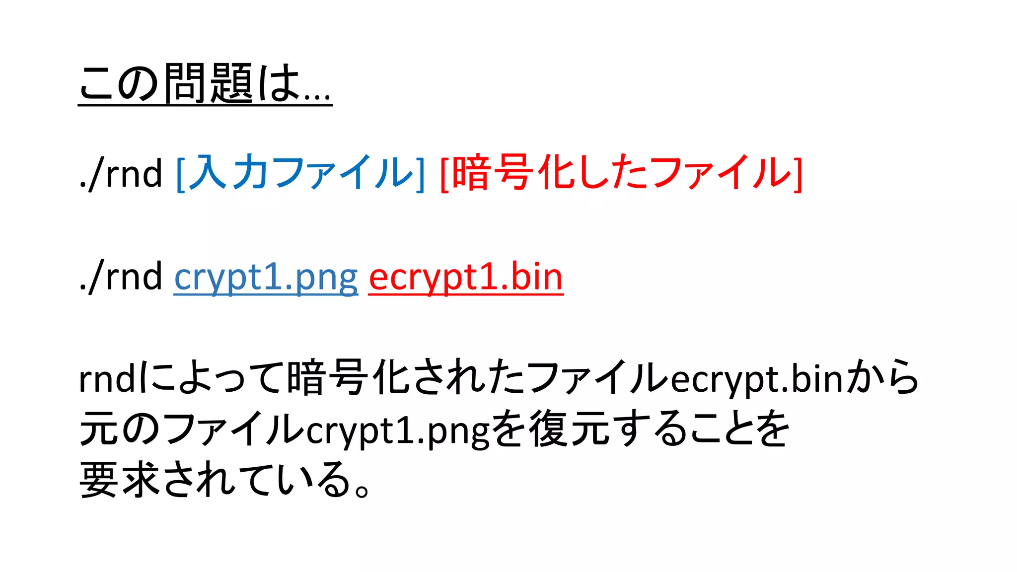 この問題は…
./rnd [入力ファイル] [暗号化したファイル]
./rnd crypt1.png ecrypt1.bin
rndによって暗号化されたファイルecrypt.binから
元のファイルcrypt1.pngを復元することを
要求されている。
 