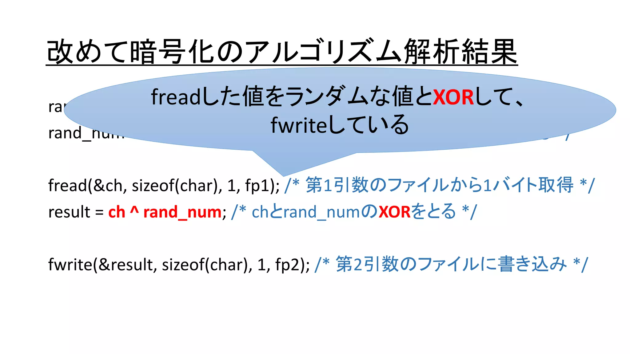 改めて暗号化のアルゴリズム解析結果
rand_num = rand(); /* ランダムな数字を取得する */
rand_num &= 0xff; /* rand_numは0～255のランダムな数字になる */
fread(&ch, sizeof(char), 1, fp1); /* 第1引数のファイルから1バイト取得 */
result = ch ^ rand_num; /* chとrand_numのXORをとる */
fwrite(&result, sizeof(char), 1, fp2); /* 第2引数のファイルに書き込み */
freadした値をランダムな値とXORして、
fwriteしている
 