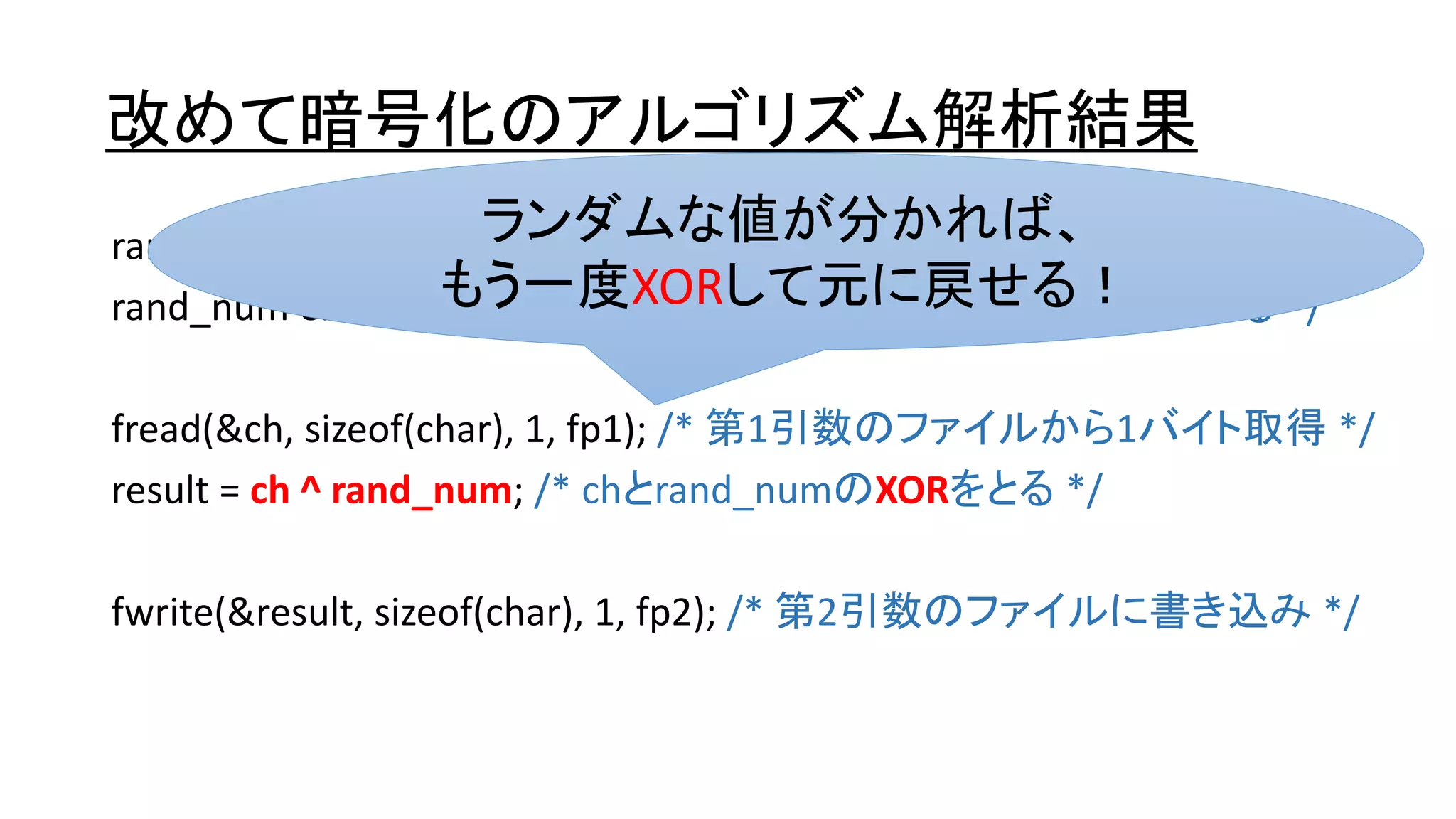 改めて暗号化のアルゴリズム解析結果
rand_num = rand(); /* ランダムな数字を取得する */
rand_num &= 0xff; /* rand_numは0～255のランダムな数字になる */
fread(&ch, sizeof(char), 1, fp1); /* 第1引数のファイルから1バイト取得 */
result = ch ^ rand_num; /* chとrand_numのXORをとる */
fwrite(&result, sizeof(char), 1, fp2); /* 第2引数のファイルに書き込み */
ランダムな値が分かれば、
もう一度XORして元に戻せる！
 