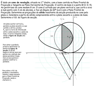 É dado um  cone de revolução , situado no 1.º diedro, com a base contida no Plano Frontal de Projecção e tangente ao Plano Horizontal de Projecção. O centro da base é o ponto  O  (1; 0; 4). As geratrizes do cone medem 8 cm. O cone é cortado por um plano vertical  α , que corta o eixo  x  num ponto com 3 cm de abcissa, e faz um ângulo de 60º (a.d.) com o Plano Frontal de Projecção. Determina as projecções do  sólido  resultante da secção produzida no cone pelo plano  α . Considera a parte do sólido compreendida entre o plano secante e o plano de base. Determina a V.G. da figura de secção. h α  f α   Um plano auxiliar vertical  α 1 , paralelo ao plano secante  α  e que contém o vértice, produz f α 1   que é a recta de intersecção entre o plano secante e o plano da base. A recta é tangente à base, sendo a  figura de secção  uma parábola.  h α 1   f α 1   Para obter a parábola, primeiro determinar os pontos da  figura de secção :  C ,  D  e  E . Depois é obtido mais seis pontos via o método dos planos paralelos à base. Com os nove pontos é possível construir a parábola. ≡   D 1 Para obter a V.G. da parábola, é necessário rebater o plano secante para o Plano Frontal de Projecção, sendo a charneira f α . ≡   (e) 1 ≡   e 1 V.G. x y   ≡  z O 2 O 1 ≡   V 2 V 1 C 2 C 1 D 2 E 2 E 1 
