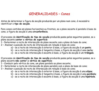 GENERALIDADES – Cones Antes de determinar a figura da secção produzida por um plano num cone, é necessário  identificar o  tipo de secção . Para cones contidos em planos horizontais ou frontais, se o plano secante é paralelo à base do cone, a figura de secção é uma  circunferência .  O processo de  identificação do tipo de secção  produzida passa pelos seguintes passos, se o plano secante  conter o vértice de superfície : 1 – Determinar a recta de intersecção do plano secante com o plano da base do cone; 2 – Analisar a posição da recta de intersecção em relação à base do cone; a) – se a recta de intersecção é exterior à base, a figura da secção é um  ponto ; b) - se a recta de intersecção é tangente à base, a figura da secção é uma  recta ; c) - se a recta de intersecção é secante à base, a figura da secção é um  triângulo . O processo de  identificação do tipo de secção  produzida passa pelos seguintes passos, se o plano secante  não conter o vértice de superfície : 1 – Conduzir pelo vértice do cone, um plano paralelo ao plano secante;  2 – Determinar a recta de intersecção do plano paralelo com o plano da base do cone; 3 – Analisar a posição da recta de intersecção em relação à base do cone; a) – se a recta de intersecção é exterior à base, a figura da secção é uma  elipse ; b) - se a recta de intersecção é tangente à base, a figura da secção é uma  parábola ; c) - se a recta de intersecção é secante à base, a figura da secção é uma  hipérbole . 