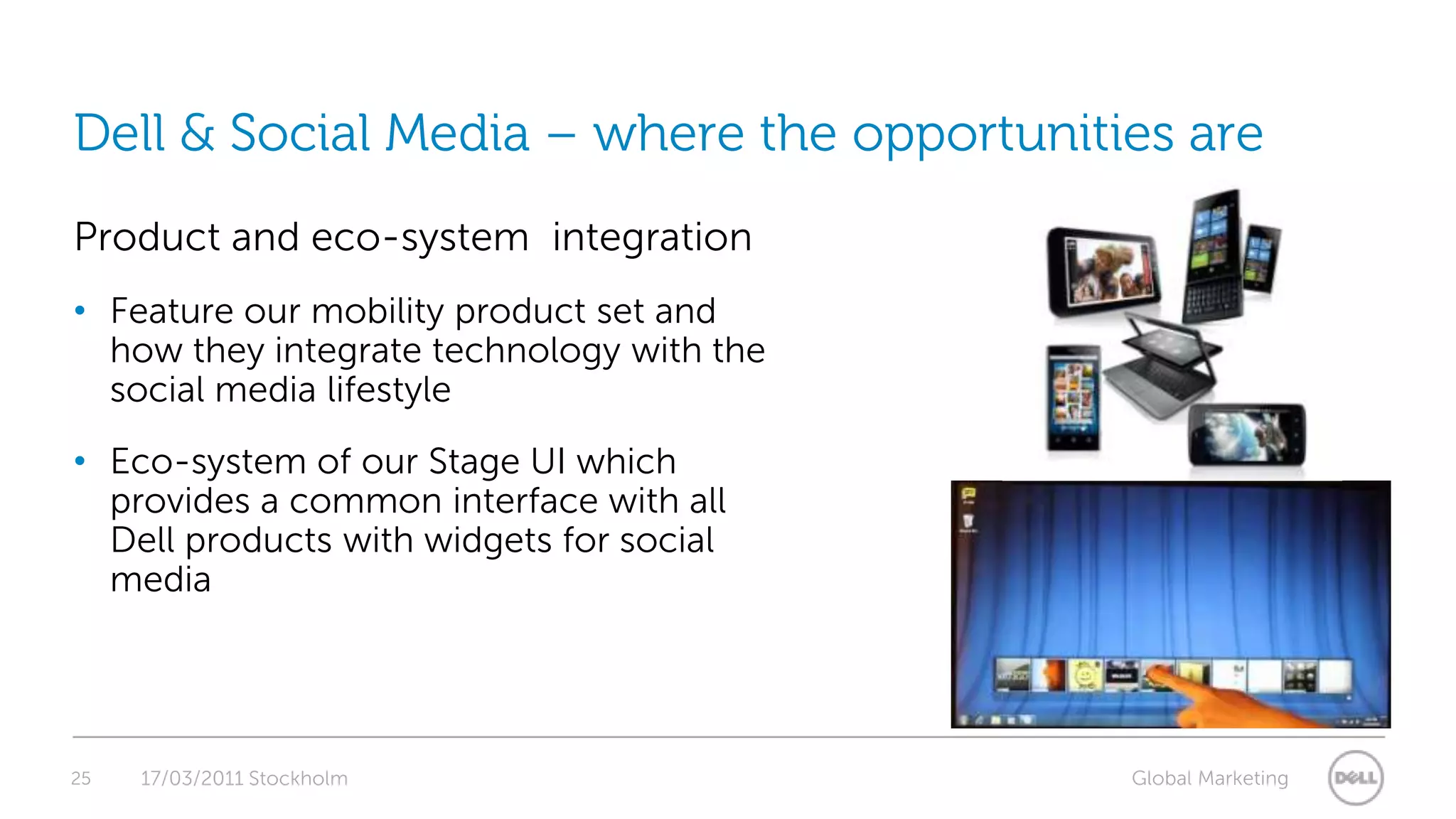 25Dell & Social Media – where the opportunities are17/03/2011 StockholmProduct and eco-system  integrationFeature our mobility product set and how they integrate technology with the social media lifestyleEco-system of our Stage UI which provides a common interface with all Dell products with widgets for social media