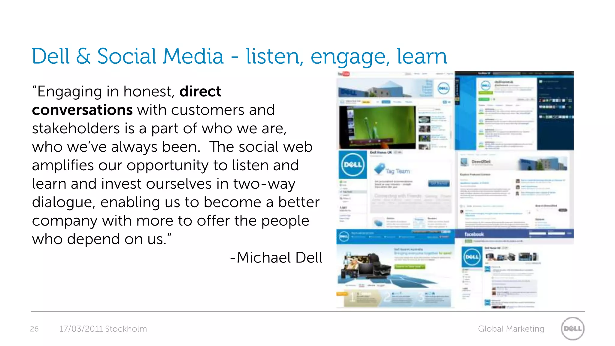 26Dell & Social Media - listen, engage, learn  17/03/2011 Stockholm“Engaging in honest, directconversations with customers and stakeholders is a part of who we are, who we’ve always been.  The social web amplifies our opportunity to listen and learn and invest ourselves in two-way dialogue, enabling us to become a better company with more to offer the people who depend on us.”  -Michael Dell