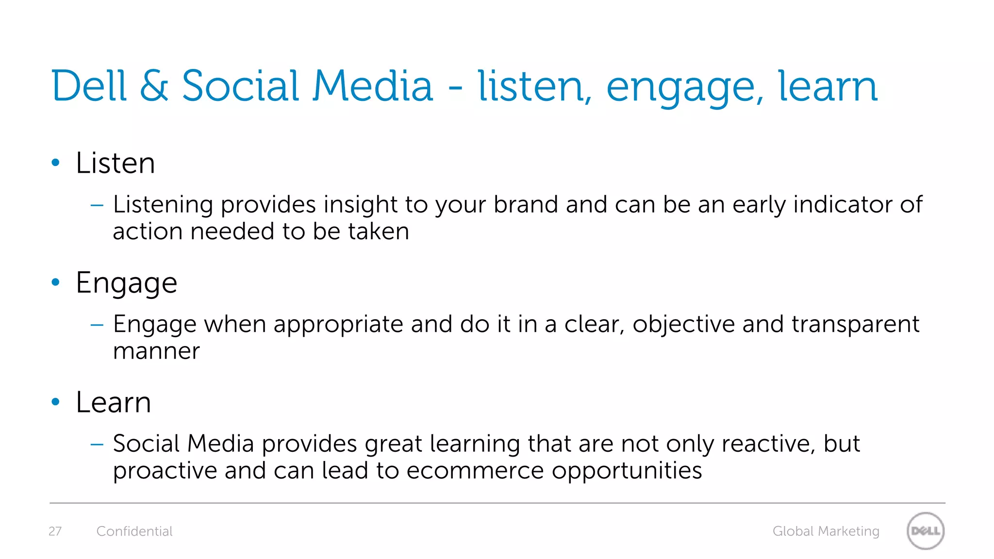 27Dell & Social Media - listen, engage, learn ListenListening provides insight to your brand and can be an early indicator of action needed to be takenEngageEngage when appropriate and do it in a clear, objective and transparent mannerLearnSocial Media provides great learning that are not only reactive, but proactive and can lead to ecommerce opportunitiesConfidential