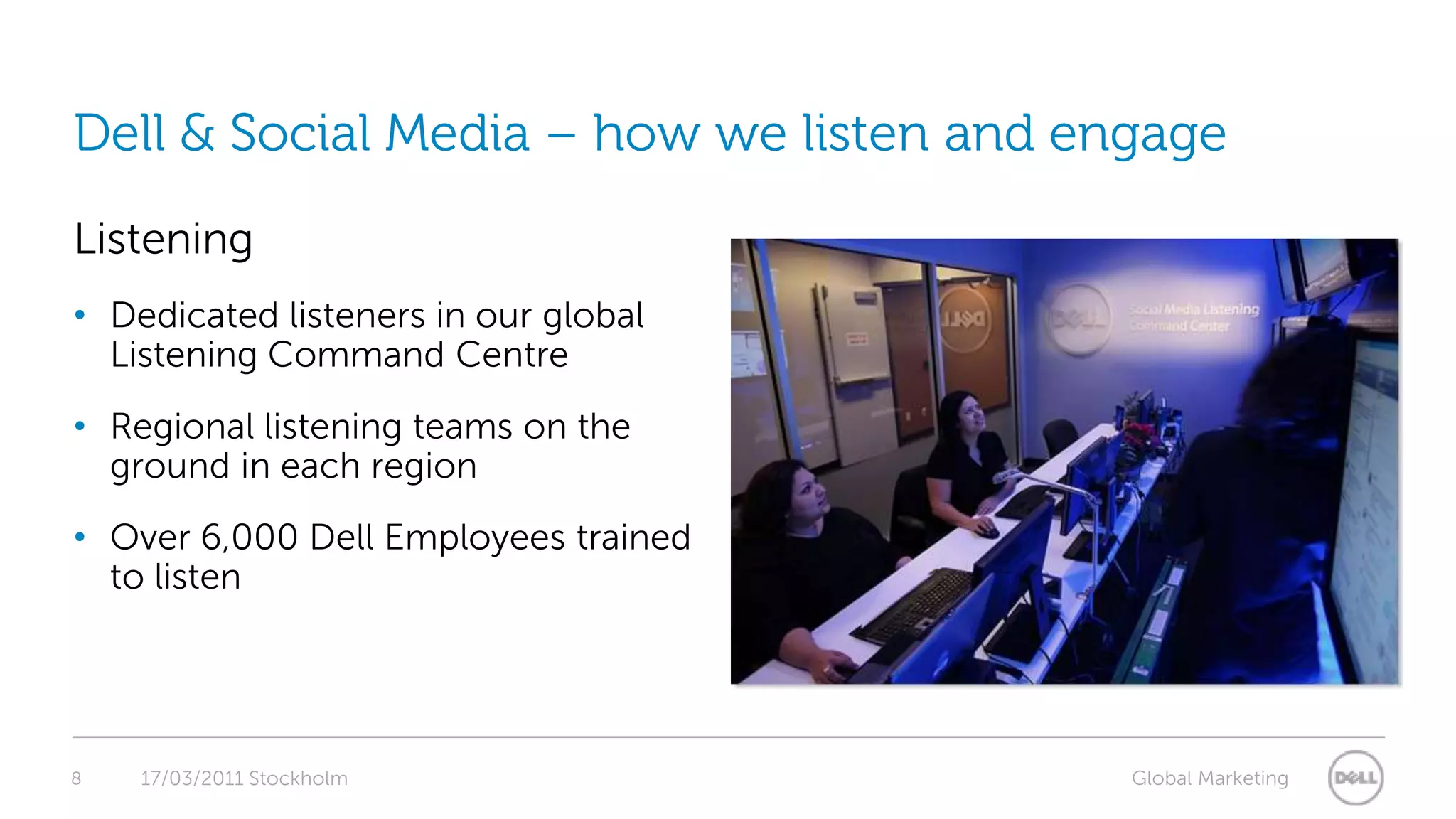8Dell & Social Media – how we listen and engageListening Dedicated listeners in our global Listening Command CentreRegional listening teams on the ground in each regionOver 6,000 Dell Employees trained to listen 17/03/2011 Stockholm