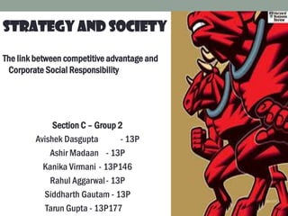 STRATEGY AND SOCIETY
The link between competitive advantage and
Corporate Social Responsibility
Section C – Group 2
Avishek Dasgupta - 13P
Ashir Madaan - 13P
Kanika Virmani - 13P146
Rahul Aggarwal- 13P
Siddharth Gautam - 13P
Tarun Gupta - 13P177
 