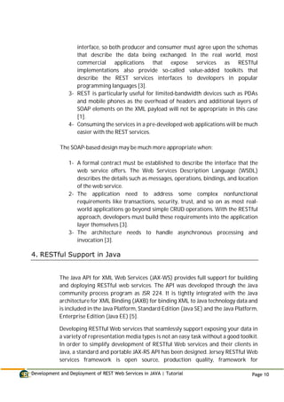 Development and Deployment of REST Web Services in JAVA | Tutorial Page 10
interface, so both producer and consumer must agree upon the schemas
that describe the data being exchanged. In the real world, most
commercial applications that expose services as RESTful
implementations also provide so-called value-added toolkits that
describe the REST services interfaces to developers in popular
programming languages [3].
3- REST is particularly useful for limited-bandwidth devices such as PDAs
and mobile phones as the overhead of headers and additional layers of
SOAP elements on the XML payload will not be appropriate in this case
[1].
4- Consuming the services in a pre-developed web applications will be much
easier with the REST services.
The SOAP-based design may be much more appropriate when:
1- A formal contract must be established to describe the interface that the
web service offers. The Web Services Description Language (WSDL)
describes the details such as messages, operations, bindings, and location
of the web service.
2- The application need to address some complex nonfunctional
requirements like transactions, security, trust, and so on as most real-
world applications go beyond simple CRUD operations. With the RESTful
approach, developers must build these requirements into the application
layer themselves [3].
3- The architecture needs to handle asynchronous processing and
invocation [3].
4. RESTful Support in Java
The Java API for XML Web Services (JAX-WS) provides full support for building
and deploying RESTful web services. The API was developed through the Java
community process program as JSR 224. It is tightly integrated with the Java
architecture for XML Binding (JAXB) for binding XML to Java technology data and
is included in the Java Platform, Standard Edition (Java SE) and the Java Platform,
Enterprise Edition (Java EE) [5].
Developing RESTful Web services that seamlessly support exposing your data in
a variety of representation media types is not an easy task without a good toolkit.
In order to simplify development of RESTful Web services and their clients in
Java, a standard and portable JAX-RS API has been designed. Jersey RESTful Web
services framework is open source, production quality, framework for
 