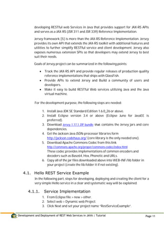 Development and Deployment of REST Web Services in JAVA | Tutorial Page 11
developing RESTful web Services in Java that provides support for JAX-RS APIs
and serves as a JAX-RS (JSR 311 and JSR 339) Reference Implementation.
Jersey framework [5] is more than the JAX-RS Reference Implementation. Jersey
provides its own API that extends the JAX-RS toolkit with additional features and
utilities to further simplify RESTful service and client development. Jersey also
exposes numerous extension SPIs so that developers may extend Jersey to best
suit their needs.
Goals of Jersey project can be summarized in the following points:
 Track the JAX-RS API and provide regular releases of production quality
reference implementations that ships with GlassFish.
 Provide APIs to extend Jersey and Build a community of users and
developers.
 Make it easy to build RESTful Web services utilizing Java and the Java
virtual machine.
For the development purpose, the following steps are needed:
1. Install Java JDK SE Standard Edition 1.6.0_26 or above.
2. Install Eclipse version 3.4 or above (Eclipse Juno for JavaEE is
preferred).
3. Download Jersey 1.17.1 ZIP bundle that contains the Jersey jars and core
dependencies.
4. Get the Jackson Java JSON-processor libraries form
http://jackson.codehaus.org/ (core library is the only needed one).
5. Download Apache Commons Codec from this link
http://commons.apache.org/proper/commons-codec/index.html
These codec provides implementations of common encoders and
decoders such as Base64, Hex, Phonetic and URLs.
6. Copy all of the jar files downloaded above into WEB-INF/lib folder in
your project (create the lib folder it if not existing).
4.1. Hello REST Service Example
In the following part, steps for developing, deploying and creating the client for a
very simple Hello service in a clear and systematic way will be explained.
4.1.1. Service Implementation
1. From Eclipse file > new > other.
2. Select web > Dynamic web Project.
3. Click Next and set your project name “RestServiceExample”.
 
