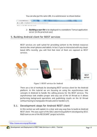 Development and Deployment of REST Web Services in JAVA | Tutorial Page 17
You can also put the same URL in a web browser as shown below:
2- Building a war file to be deployed in a standalone Tomcat application
server (in the practical case)
5. Building Android client for REST services
REST services are well suited for providing content to the limited resources
devices like smart phones and tablets. In fact, if you've interacted with any cloud-
based APIs recently, you will find that most of them are exposed as REST
services.
Figure 3. REST services for Android
There are a lot of methods for developing REST services client for the Android
platform. In this tutorial we are focusing on using the asynchronous task
concepts in Android to handle the calling process for the REST services. The
asynchronous task enables proper and easy use of the UI thread as it allows
performing background operations and publishing results on the UI thread
without having to manipulate threads and/or handlers [7].
5.1. Development steps for Android REST client
In this section we will explain in a clear and easy way how to build an Android
REST client. This was a part of the SALE advertising platform developed by SECC
R&D team as one of the RECOCAPE1
project activities.
1
http://www.secc.org.eg/Recocape
REST
server
 