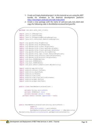 Development and Deployment of REST Web Services in JAVA | Tutorial Page 18
1- Create an Empty Android project: In this tutorial we are using the ADT
bundle for windows as the Android development platform
http://developer.android.com/sdk/index.html
2- Create a new package with the name of com.secc.sale_rest_client and
copy the following code in RestWebServiceJavaClient.java file
package com.secc.sale_rest_client;
import java.io.IOException;
import java.io.InputStream;
import java.io.UnsupportedEncodingException;
import java.util.concurrent.ExecutionException;
import org.apache.http.HttpEntity;
import org.apache.http.HttpResponse;
import org.apache.http.client.HttpClient;
import org.apache.http.client.methods.HttpGet;
import org.apache.http.client.methods.HttpPost;
import org.apache.http.entity.StringEntity;
import org.apache.http.impl.client.DefaultHttpClient;
import org.apache.http.protocol.BasicHttpContext;
import org.apache.http.protocol.HttpContext;
import org.json.JSONException;
import org.json.JSONObject;
import org.json.JSONTokener;
import com.sale.advertisementclient.MainActivity;
import android.app.Activity;
import android.content.Context;
import android.os.AsyncTask;
import android.os.Bundle;
import android.view.View;
import android.view.View.OnClickListener;
import android.widget.Button;
import android.widget.EditText;
public class RestWebServiceJavaClient {
private String servicePath;
private JSONObject json;
private boolean secure = true;
private static Context appContext = null;
public RestWebServiceJavaClient(String servicePath) {
super();
this.servicePath = servicePath;
RestWebServiceJavaClient.appContext = ((MainActivity)
MainActivity.MainActivityInstance).getApplicationContext();
 