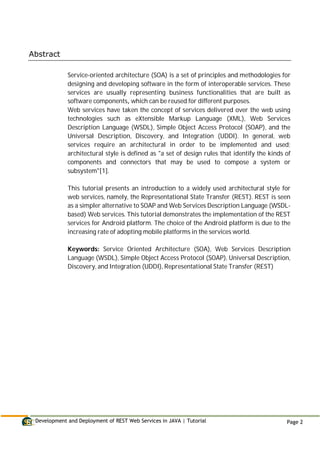 Development and Deployment of REST Web Services in JAVA | Tutorial Page 2
Abstract
Service-oriented architecture (SOA) is a set of principles and methodologies for
designing and developing software in the form of interoperable services. These
services are usually representing business functionalities that are built as
software components, which can be reused for different purposes.
Web services have taken the concept of services delivered over the web using
technologies such as eXtensible Markup Language (XML), Web Services
Description Language (WSDL), Simple Object Access Protocol (SOAP), and the
Universal Description, Discovery, and Integration (UDDI). In general, web
services require an architectural in order to be implemented and used;
architectural style is defined as "a set of design rules that identify the kinds of
components and connectors that may be used to compose a system or
subsystem"[1].
This tutorial presents an introduction to a widely used architectural style for
web services, namely, the Representational State Transfer (REST). REST is seen
as a simpler alternative to SOAP and Web Services Description Language (WSDL-
based) Web services. This tutorial demonstrates the implementation of the REST
services for Android platform. The choice of the Android platform is due to the
increasing rate of adopting mobile platforms in the services world.
Keywords: Service Oriented Architecture (SOA), Web Services Description
Language (WSDL), Simple Object Access Protocol (SOAP), Universal Description,
Discovery, and Integration (UDDI), Representational State Transfer (REST)
 