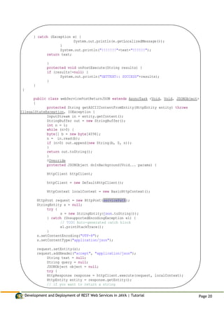 Development and Deployment of REST Web Services in JAVA | Tutorial Page 20
} catch (Exception e) {
System.out.println(e.getLocalizedMessage());
}
System.out.println("!!!!!!!"+text+"!!!!!!");
return text;
}
protected void onPostExecute(String results) {
if (results!=null) {
System.out.println("GETTEXT:: SUCCESS"+results);
}
}
}
public class webServicePostReturnJSON extends AsyncTask <Void, Void, JSONObject>
{
protected String getASCIIContentFromEntity(HttpEntity entity) throws
IllegalStateException, IOException {
InputStream in = entity.getContent();
StringBuffer out = new StringBuffer();
int n = 1;
while (n>0) {
byte[] b = new byte[4096];
n = in.read(b);
if (n>0) out.append(new String(b, 0, n));
}
return out.toString();
}
@Override
protected JSONObject doInBackground(Void... params) {
HttpClient httpClient;
httpClient = new DefaultHttpClient();
HttpContext localContext = new BasicHttpContext();
HttpPost request = new HttpPost(servicePath);
StringEntity s = null;
try {
s = new StringEntity(json.toString());
} catch (UnsupportedEncodingException e1) {
// TODO Auto-generated catch block
e1.printStackTrace();
}
s.setContentEncoding("UTF-8");
s.setContentType("application/json");
request.setEntity(s);
request.addHeader("accept", "application/json");
String text = null;
String query = null;
JSONObject object = null;
try {
HttpResponse response = httpClient.execute(request, localContext);
HttpEntity entity = response.getEntity();
// if you want to return a string
 