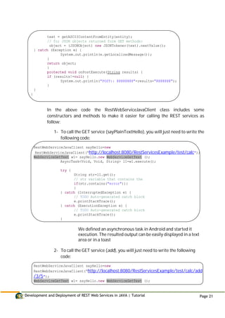 Development and Deployment of REST Web Services in JAVA | Tutorial Page 21
text = getASCIIContentFromEntity(entity);
// for JSON objects returned form GET methods:
object = (JSONObject) new JSONTokener(text).nextValue();
} catch (Exception e) {
System.out.println(e.getLocalizedMessage());
}
return object;
}
protected void onPostExecute(String results) {
if (results!=null) {
System.out.println("POST:: @@@@@@@@"+results+"@@@@@@@");
}
}
}
In the above code the RestWebServiceJavaClient class includes some
constructors and methods to make it easier for calling the REST services as
follow:
1- To call the GET service (sayPlainTextHello), you will just need to write the
following code:
RestWebServiceJavaClient sayHello=new
RestWebServiceJavaClient(“http://localhost:8080/RestServicesExample/test/calc");
WebServiceGetText w1= sayHello.new WebServiceGetText ();
AsyncTask<Void, Void, String> l1=w1.execute();
try {
String str=l1.get();
// str variable that contains the
if(str.contains("error")){
}
} catch (InterruptedException e) {
// TODO Auto-generated catch block
e.printStackTrace();
} catch (ExecutionException e) {
// TODO Auto-generated catch block
e.printStackTrace();
}
We defined an asynchronous task in Android and started it
execution. The resulted output can be easily displayed in a text
area or in a toast
2- To call the GET service (add), you will just need to write the following
code:
RestWebServiceJavaClient sayHello=new
RestWebServiceJavaClient(“http://localhost:8080/RestServicesExample/test/calc/add
/3/5");
WebServiceGetText w1= sayHello.new WebServiceGetText ();
 