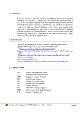 Development and Deployment of REST Web Services in JAVA | Tutorial Page 23
6. Summary
REST is a return to the Web, through its emphasis on the early Internet
standards, URI and HTTP. Exposing the resources of the system through a
RESTful API is a flexible way to provide different kinds of applications with data
formatted in a standard way. Using such technique will help to meet integration
requirements that are critical to building systems where data can be easily
combined. In this tutorial, we have covered most aspects of REST services
including the design and implementation of both services and clients using JAX-
RS technology. Android REST client example was demonstrated using a sample
source code and detailed development steps.
7. References
[1] Service Oriented Architecture For Dummies, 2nd IBM Limited Edition
[2] Abdallah M., Mahjoub W., " A Quick Introduction to SOA”,
http://www.secc.org.eg/Recocape/Publications.html
[3] Leonard Richardson, Sam Ruby, “Restful web services book”, O'Reilly Media, May
2007
[4] http://www.ibm.com/developerworks/webservices/library/ws-restful/
[5] http://jersey.java.net/
[6] http://maven.apache.org/
[7] http://developer.android.com/reference/android/os/AsyncTask.html
8. Abbreviations
SOA Service Oriented Architecture
REST Representational state transfer
HTTP Hypertext Transfer Protocol
JMS Java Message Service
URL Unique Resource Location
URI Unique Resource Identifier
QoS Quality of Service
XML eXtensible Markup Language
WSDL Web Services Description Language
RPC Remote Procedure Call
 