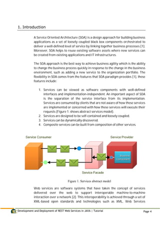 Development and Deployment of REST Web Services in JAVA | Tutorial Page 4
1. Introduction
A Service Oriented Architecture (SOA) is a design approach for building business
applications as a set of loosely coupled black box components orchestrated to
deliver a well-defined level of service by linking together business processes [1].
Moreover, SOA helps to reuse existing software assets where new services can
be created from existing applications and IT infrastructures.
The SOA approach is the best way to achieve business agility which is the ability
to change the business process quickly in response to the change in the business
environment, such as adding a new service to the organization portfolio. The
flexibility in SOA comes from the features that SOA paradigm provides [1], these
features include:
1. Services can be viewed as software components with well-defined
interfaces and implementation-independent. An important aspect of SOA
is the separation of the service interface from its implementation.
Services are consumed by clients that are not aware of how these services
are implemented or concerned with how these services will execute their
requests (Figure 1. shows abstract services model).
2. Services are designed to be self-contained and loosely coupled.
3. Services can be dynamically discovered.
4. Composite services can be built from composition of other services.
Figure 1. Services abstract model
Web services are software systems that have taken the concept of services
delivered over the web to support interoperable machine-to-machine
interaction over a network [2]. This interoperability is achieved through a set of
XML-based open standards and technologies such as XML, Web Services
 