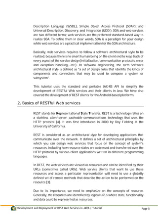 Development and Deployment of REST Web Services in JAVA | Tutorial Page 5
Description Language (WSDL), Simple Object Access Protocol (SOAP), and
Universal Description, Discovery, and Integration (UDDI). SOA and web services
are two different terms; web services are the preferred standard-based way to
realize SOA. To define them in clear words, SOA is a paradigm for your design
while web services are a practical implementation for the SOA architecture.
Basically, web services requires to follow a software architectural style to be
realized, because there’s no smart human being on the client end to keep track of
every aspect of the service design(initialization, communication protocols, error
and exception handling,…etc.). In software engineering, the term software
architectural style is defined as "a set of design rules that identify the kinds of
components and connectors that may be used to compose a system or
subsystem".
This tutorial uses the standard and portable JAX-RS API to simplify the
development of RESTful Web services and their clients in Java. We have also
covered the development of REST clients for the Android-based platforms.
2. Basics of RESTful Web services
REST stands for Representational State Transfer. REST is a technology relies on
a stateless, client-server, cacheable communications technology that uses the
HTTP protocol [4]. It was first introduced in 2000 by Roy Fielding at the
University of California.
REST is considered as an architectural style for developing applications that
communicate over the network. It defines a set of architectural principles by
which you can design web services that focus on the concept of system's
resources, including how resource states are addressed and transferred over the
HTTP protocol by various client applications written in different programming
languages.
In REST, the web services are viewed as resources and can be identified by their
URLs (sometimes called URIs). Web service clients that want to use these
resources and access a particular representation will need to use a globally
defined set of remote methods that describe the action to be performed on the
resource [3].
Due to its importance, we need to emphasize on the concepts of resource.
Generally, the resources are identified by logical URLs where state, functionality
and data could be represented as resources.
 