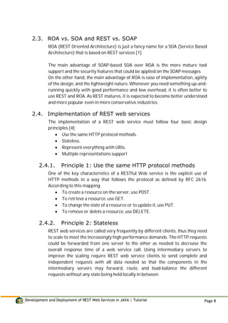 Development and Deployment of REST Web Services in JAVA | Tutorial Page 8
2.3. ROA vs. SOA and REST vs. SOAP
ROA (REST Oriented Architecture) is just a fancy name for a SOA (Service Based
Architecture) that is based on REST services [1].
The main advantage of SOAP-based SOA over ROA is the more mature tool
support and the security features that could be applied on the SOAP messages.
On the other hand, the main advantage of ROA is ease of implementation, agility
of the design, and the lightweight nature. Whenever you need something up-and-
running quickly with good performance and low overhead, it is often better to
use REST and ROA. As REST matures, it is expected to become better understood
and more popular even in more conservative industries.
2.4. Implementation of REST web services
The implementation of a REST web service must follow four basic design
principles [4]:
 Use the same HTTP protocol methods.
 Stateless.
 Represent everything with URIs.
 Multiple representations support
2.4.1. Principle 1: Use the same HTTP protocol methods
One of the key characteristics of a RESTful Web service is the explicit use of
HTTP methods in a way that follows the protocol as defined by RFC 2616.
According to this mapping:
 To create a resource on the server, use POST.
 To retrieve a resource, use GET.
 To change the state of a resource or to update it, use PUT.
 To remove or delete a resource, use DELETE.
2.4.2. Principle 2: Stateless
REST web services are called very frequently by different clients, thus they need
to scale to meet the increasingly high performance demands. The HTTP requests
could be forwarded from one server to the other as needed to decrease the
overall response time of a web service call. Using intermediary servers to
improve the scaling require REST web service clients to send complete and
independent requests with all data needed so that the components in the
intermediary servers may forward, route, and load-balance the different
requests without any state being held locally in between.
 
