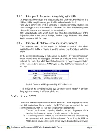 Development and Deployment of REST Web Services in JAVA | Tutorial Page 9
2.4.3. Principle 3: Represent everything with URIs
As the philosophy of REST is to expose everything with URIs, the structure of a
URI should be straight forward, predictable, and easily understood.
One way to achieve this level of simplicity is to define directory-structure-like
URIs. This type of URIs is hierarchical, started at a root path, and branching from
it are sub-paths, e.g. http://www.secc.org.eg/root/topics/....
URIs should also be static which means that when the resource changes or the
implementation of the service changes, the link stays the same. This allows
bookmarking this URI for reuse.
2.4.4. Principle 4: Multiple representations support
The resources could be represented in different formats to give client
applications the ability to request a specific content type that's best suited for
them.
In the service side it is easy to make use of the built-in HTTP accept headers in
order to determine the date types consumed or produced by the service. The
value of the header is a MIME type that determines the required representation
of the resource. Some common MIME types used by RESTful services are shown
in Table 1.
MIME-Type Content-Type
JSON application/json
XML application/xml
XHTML application/xhtml+xml
Table 1. Common MIME types used by RESTful services
This allows for the service to be used by a variety of clients written in different
languages and running on different platforms.
3. When to use REST?
Architects and developers need to decide when REST is an appropriate choice
for their applications. Many experts in the REST services summarized the most
common cases in which the RESTFul design is more appropriate:
1- The web services are completely stateless; to test this you can check
whether the interaction can survive after a restart of the server.
2- The service producer and service consumer have a mutual understanding
of the context and content being exchanged. On contrast to SOAP or
WSDL-based services, there is no formal way to describe the web services
 