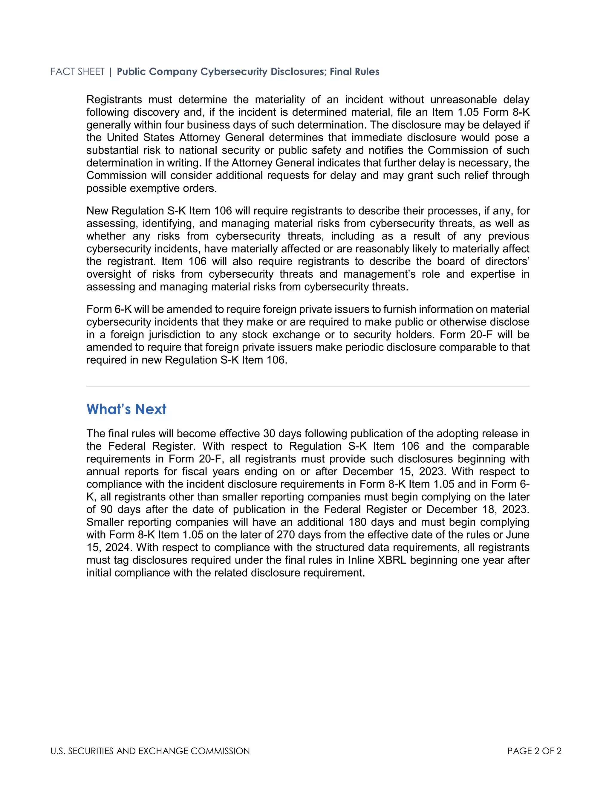 FACT SHEET | Public Company Cybersecurity Disclosures; Final Rules
U.S. SECURITIES AND EXCHANGE COMMISSION PAGE 2 OF 2
Registrants must determine the materiality of an incident without unreasonable delay
following discovery and, if the incident is determined material, file an Item 1.05 Form 8-K
generally within four business days of such determination. The disclosure may be delayed if
the United States Attorney General determines that immediate disclosure would pose a
substantial risk to national security or public safety and notifies the Commission of such
determination in writing. If the Attorney General indicates that further delay is necessary, the
Commission will consider additional requests for delay and may grant such relief through
possible exemptive orders.
New Regulation S-K Item 106 will require registrants to describe their processes, if any, for
assessing, identifying, and managing material risks from cybersecurity threats, as well as
whether any risks from cybersecurity threats, including as a result of any previous
cybersecurity incidents, have materially affected or are reasonably likely to materially affect
the registrant. Item 106 will also require registrants to describe the board of directors’
oversight of risks from cybersecurity threats and management’s role and expertise in
assessing and managing material risks from cybersecurity threats.
Form 6-K will be amended to require foreign private issuers to furnish information on material
cybersecurity incidents that they make or are required to make public or otherwise disclose
in a foreign jurisdiction to any stock exchange or to security holders. Form 20-F will be
amended to require that foreign private issuers make periodic disclosure comparable to that
required in new Regulation S-K Item 106.
What’s Next
The final rules will become effective 30 days following publication of the adopting release in
the Federal Register. With respect to Regulation S-K Item 106 and the comparable
requirements in Form 20-F, all registrants must provide such disclosures beginning with
annual reports for fiscal years ending on or after December 15, 2023. With respect to
compliance with the incident disclosure requirements in Form 8-K Item 1.05 and in Form 6-
K, all registrants other than smaller reporting companies must begin complying on the later
of 90 days after the date of publication in the Federal Register or December 18, 2023.
Smaller reporting companies will have an additional 180 days and must begin complying
with Form 8-K Item 1.05 on the later of 270 days from the effective date of the rules or June
15, 2024. With respect to compliance with the structured data requirements, all registrants
must tag disclosures required under the final rules in Inline XBRL beginning one year after
initial compliance with the related disclosure requirement.
 