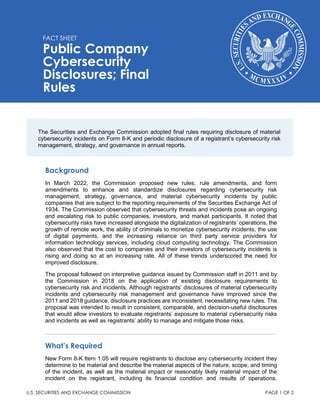 FACT SHEET
Public Company
Cybersecurity
Disclosures; Final
Rules
U.S. SECURITIES AND EXCHANGE COMMISSION PAGE 1 OF 2
Background
In March 2022, the Commission proposed new rules, rule amendments, and form
amendments to enhance and standardize disclosures regarding cybersecurity risk
management, strategy, governance, and material cybersecurity incidents by public
companies that are subject to the reporting requirements of the Securities Exchange Act of
1934. The Commission observed that cybersecurity threats and incidents pose an ongoing
and escalating risk to public companies, investors, and market participants. It noted that
cybersecurity risks have increased alongside the digitalization of registrants’ operations, the
growth of remote work, the ability of criminals to monetize cybersecurity incidents, the use
of digital payments, and the increasing reliance on third party service providers for
information technology services, including cloud computing technology. The Commission
also observed that the cost to companies and their investors of cybersecurity incidents is
rising and doing so at an increasing rate. All of these trends underscored the need for
improved disclosure.
The proposal followed on interpretive guidance issued by Commission staff in 2011 and by
the Commission in 2018 on the application of existing disclosure requirements to
cybersecurity risk and incidents. Although registrants’ disclosures of material cybersecurity
incidents and cybersecurity risk management and governance have improved since the
2011 and 2018 guidance, disclosure practices are inconsistent, necessitating new rules. The
proposal was intended to result in consistent, comparable, and decision-useful disclosures
that would allow investors to evaluate registrants’ exposure to material cybersecurity risks
and incidents as well as registrants’ ability to manage and mitigate those risks.
What’s Required
New Form 8-K Item 1.05 will require registrants to disclose any cybersecurity incident they
determine to be material and describe the material aspects of the nature, scope, and timing
of the incident, as well as the material impact or reasonably likely material impact of the
incident on the registrant, including its financial condition and results of operations.
The Securities and Exchange Commission adopted final rules requiring disclosure of material
cybersecurity incidents on Form 8-K and periodic disclosure of a registrant’s cybersecurity risk
management, strategy, and governance in annual reports.
 