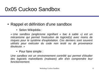 Workshop Cuckoo Sandbox 11
0x05 Cuckoo Sandbox
● Rappel et définition d'une sandbox
● Selon Wikipédia :
« Une  sandbox  (anglicisme  signifiant  «  bac  à  sable  »)  est  un 
mécanisme  qui  permet  l'exécution  de  logiciel(s)  avec  moins  de 
risques pour le système d'exploitation. Ces derniers sont souvent 
utilisés  pour  exécuter  du  code  non  testé  ou  de  provenance 
douteuse. » 
● Pour faire simple :
Une sandbox est un environnement contrôlé qui permet d'étudier 
des  logiciels  malveillants  (malware)  afin  d'en  comprendre  leur 
fonctionnement.
 