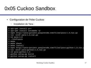 Workshop Cuckoo Sandbox 17
0x05 Cuckoo Sandbox
● Configuration de l'hôte Cuckoo
– Installation de Yara :
 $ apt­get install g++
 $ apt­get install automake ­y
 $ wget http://yara­project.googlecode.com/files/yara­1.6.tar.gz  
 $ tar ­xvzf yara­1.6.tar.gz  
 $ cd yara­1.6  
 $ ./configure  
 $ make  
 $ make check  
 $ make install
 $ wget http://yara­project.googlecode.com/files/yara­python­1.6.tar.gz  
 $ tar ­xvzf yara­python­1.6.tar.gz  
 $ cd yara­python­1.6  
 $ python setup.py build  
 $ python setup.py install
 