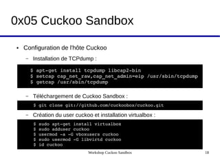 Workshop Cuckoo Sandbox 18
0x05 Cuckoo Sandbox
● Configuration de l'hôte Cuckoo 
– Installation de TCPdump :
– Téléchargement de Cuckoo Sandbox :
– Création du user cuckoo et installation virtualbox :
$ apt­get install tcpdump libcap2­bin  
$ setcap cap_net_raw,cap_net_admin=eip /usr/sbin/tcpdump  
$ getcap /usr/sbin/tcpdump
$ git clone git://github.com/cuckoobox/cuckoo.git   
$ sudo apt­get install virtualbox
$ sudo adduser cuckoo  
$ usermod ­a ­G vboxusers cuckoo 
$ sudo usermod ­G libvirtd cuckoo
$ id cuckoo
 