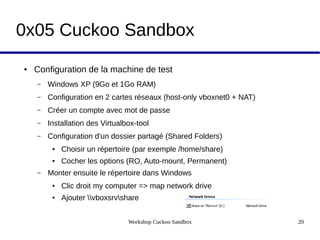 Workshop Cuckoo Sandbox 20
0x05 Cuckoo Sandbox
● Configuration de la machine de test
– Windows XP (9Go et 1Go RAM)
– Configuration en 2 cartes réseaux (host-only vboxnet0 + NAT)
– Créer un compte avec mot de passe
– Installation des Virtualbox-tool
– Configuration d'un dossier partagé (Shared Folders)
● Choisir un répertoire (par exemple /home/share)
● Cocher les options (RO, Auto-mount, Permanent)
– Monter ensuite le répertoire dans Windows
● Clic droit my computer => map network drive
● Ajouter vboxsrvshare
 