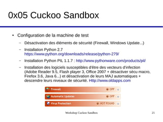 Workshop Cuckoo Sandbox 21
0x05 Cuckoo Sandbox
● Configuration de la machine de test
– Désactivation des éléments de sécurité (Firewall, Windows Update...)
– Installation Python 2.7
https://www.python.org/downloads/release/python-279/
– Installation Python PIL 1.1.7 : http://www.pythonware.com/products/pil/
– Installation des logiciels susceptibles d'être des vecteurs d'infection
(Adobe Reader 9.5, Flash player 3, Office 2007 + désactiver sécu macro,
Firefox 3.6, Java 6...) et désactivation de leurs MAJ automatiques +
descendre leurs niveaux de sécurité. Http://www.oldapps.com
 