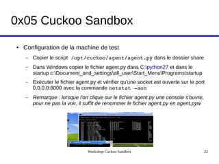 Workshop Cuckoo Sandbox 22
0x05 Cuckoo Sandbox
● Configuration de la machine de test
– Copier le script /opt/cuckoo/agent/agent.py dans le dossier share
– Dans Windows copier le fichier agent.py dans C:python27 et dans le
startup c:Document_and_settingsall_userStart_MenuProgramsstartup
– Exécuter le fichier agent.py et vérifier qu'une socket est ouverte sur le port
0.0.0.0:8000 avec la commande netstat ­aon
– Remarque : lorsque l'on clique sur le fichier agent.py une console s'ouvre, 
pour ne pas la voir, il suffit de renommer le fichier agent.py en agent.pyw
 