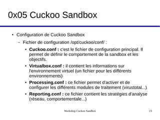 Workshop Cuckoo Sandbox 23
0x05 Cuckoo Sandbox
● Configuration de Cuckoo Sandbox
– Fichier de configuration /opt/cuckoo/conf/ :
● Cuckoo.conf : c'est le fichier de configuration principal. Il
permet de définir le comportement de la sandbox et les
objectifs.
● Virtualbox.conf : il contient les informations sur
l'environnement virtuel (un fichier pour les différents
environnements)
● Processing.conf : ce fichier permet d'activer et de
configurer les différents modules de traitement (virustotal...)
● Reporting.conf : ce fichier contient les stratégies d'analyse
(réseau, comportementale...)
 