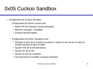 Workshop Cuckoo Sandbox 24
0x05 Cuckoo Sandbox
● Configuration de Cuckoo Sandbox
– Configuration du fichier cuckoo.conf
● Mettre l'IP de l'interface virtuel (vboxnet0)
● Machine manager : virtualbox
● D'autres fonctionnalités
– Configuration du fichier virtualbox.conf :
● Changer le nom de la machine (cuckoo1) / mettre le nom de la vm dans le
champ machine et dans le label.
● Ajouter l'OS de la VM (Windows)
● Ajouter l'IP de la VM
● Ajouter le nom du snapshot
● Dé-commenter et modifier si besoin l'interface
 