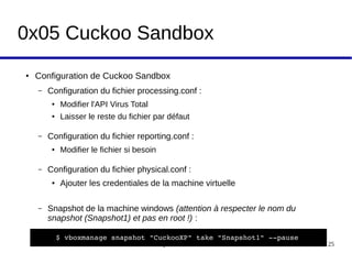 Workshop Cuckoo Sandbox 25
0x05 Cuckoo Sandbox
● Configuration de Cuckoo Sandbox
– Configuration du fichier processing.conf :
● Modifier l'API Virus Total
● Laisser le reste du fichier par défaut
– Configuration du fichier reporting.conf :
● Modifier le fichier si besoin
– Configuration du fichier physical.conf :
● Ajouter les credentiales de la machine virtuelle
– Snapshot de la machine windows (attention à respecter le nom du 
snapshot (Snapshot1) et pas en root !) :
$ vboxmanage snapshot "CuckooXP" take "Snapshot1" ­­pause
 