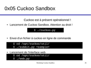 Workshop Cuckoo Sandbox 26
0x05 Cuckoo Sandbox
Cuckoo est à présent opérationnel !
● Lancement de Cuckoo Sandbox. Attention au droit !
● Envoi d'un fichier à cuckoo en ligne de commande
● Lancement de l'interface web
$ ./cuckoo.py
$ cd /opt/cuckoo/util/
$ ./submit.py <sample> 
$ cd /opt/cuckoo/util/
$ ./web.py
 