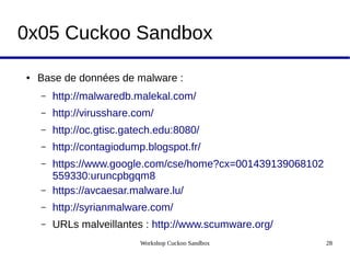 Workshop Cuckoo Sandbox 28
0x05 Cuckoo Sandbox
● Base de données de malware :
– http://malwaredb.malekal.com/
– http://virusshare.com/
– http://oc.gtisc.gatech.edu:8080/
– http://contagiodump.blogspot.fr/
– https://www.google.com/cse/home?cx=001439139068102
559330:uruncpbgqm8
– https://avcaesar.malware.lu/
– http://syrianmalware.com/
– URLs malveillantes : http://www.scumware.org/
 
