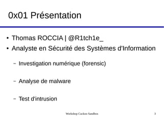 Workshop Cuckoo Sandbox 3
0x01 Présentation
● Thomas ROCCIA | @R1tch1e_
● Analyste en Sécurité des Systèmes d'Information
– Investigation numérique (forensic)
– Analyse de malware
– Test d'intrusion
 