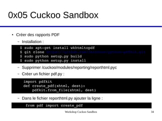 Workshop Cuckoo Sandbox 34
0x05 Cuckoo Sandbox
● Créer des rapports PDF
– Installation :
– Supprimer /cuckoo/modules/reporting/reporthtml.pyc
– Créer un fichier pdf.py :
– Dans le fichier reporthtml.py ajouter la ligne :
$ sudo apt­get install wkhtmltopdf
$ git clone https://github.com/JazzCore/python­pdfkit.git
$ sudo python setup.py build
$ sudo python setup.py install
import pdfkit
def create_pdf(xhtml, dest):
    pdfkit.from_file(xhtml, dest)
 from pdf import create_pdf 
 