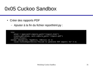Workshop Cuckoo Sandbox 35
0x05 Cuckoo Sandbox
● Créer des rapports PDF
– Ajouter à la fin du fichier reporthtml.py :
try:
   xhtml = open(self.reports_path+"/report.html")
   create_pdf(xhtml, self.reports_path+"/report.pdf")
   xhtml.close()
except (Exception, TypeErro, IOError) as e:
   raise CuckooReportError("Failed to generate PDF report: %s" % e)
 