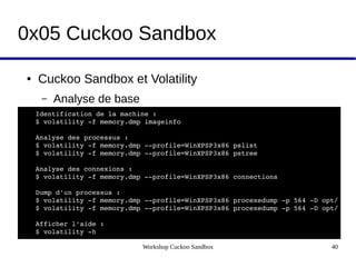 Workshop Cuckoo Sandbox 40
0x05 Cuckoo Sandbox
● Cuckoo Sandbox et Volatility
– Analyse de base
Identification de la machine :
$ volatility ­f memory.dmp imageinfo
Analyse des processus :
$ volatility ­f memory.dmp ­­profile=WinXPSP3x86 pslist
$ volatility ­f memory.dmp ­­profile=WinXPSP3x86 pstree
Analyse des connexions :
$ volatility ­f memory.dmp ­­profile=WinXPSP3x86 connections
Dump d'un processus :
$ volatility ­f memory.dmp ­­profile=WinXPSP3x86 procexedump ­p 564 ­D opt/
$ volatility ­f memory.dmp ­­profile=WinXPSP3x86 procexedump ­p 564 ­D opt/
Afficher l'aide :
$ volatility ­h
 