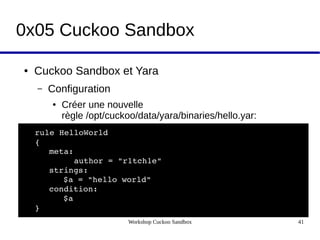 Workshop Cuckoo Sandbox 41
0x05 Cuckoo Sandbox
● Cuckoo Sandbox et Yara
– Configuration
● Créer une nouvelle
règle /opt/cuckoo/data/yara/binaries/hello.yar:
rule HelloWorld
{
meta:
        author = "r1tch1e"
strings:
$a = "hello world"
condition:
$a
}
 