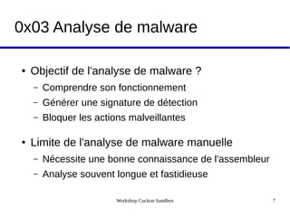 Workshop Cuckoo Sandbox 7
0x03 Analyse de malware
● Objectif de l'analyse de malware ?
– Comprendre son fonctionnement
– Générer une signature de détection
– Bloquer les actions malveillantes
● Limite de l'analyse de malware manuelle
– Nécessite une bonne connaissance de l'assembleur
– Analyse souvent longue et fastidieuse
 