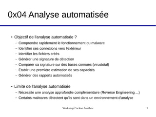 Workshop Cuckoo Sandbox 9
0x04 Analyse automatisée
● Objectif de l'analyse automatisée ?
– Comprendre rapidement le fonctionnement du malware
– Identifier ses connexions vers l'extérieur
– Identifier les fichiers créés
– Générer une signature de détection
– Comparer sa signature sur des bases connues (virustotal)
– Établir une première estimation de ses capacités
– Générer des rapports automatisés
● Limite de l'analyse automatisée
– Nécessite une analyse approfondie complémentaire (Reverse Engineering ...)
– Certains malwares détectent qu'ils sont dans un environnement d'analyse
 