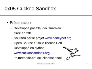Workshop Cuckoo Sandbox 12
0x05 Cuckoo Sandbox
● Présentation
– Développé par Claudio Guarnieri
– Créé en 2010
– Soutenu par le projet www.honeynet.org
– Open Source et sous licence GNU
– Développé en python
– www.cuckoosandbox.org
– irc.freenode.net #cuckoosandbox
 