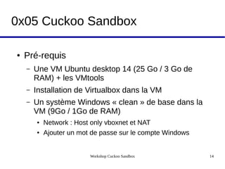 Workshop Cuckoo Sandbox 14
0x05 Cuckoo Sandbox
● Pré-requis
– Une VM Ubuntu desktop 14 (25 Go / 3 Go de
RAM) + les VMtools
– Installation de Virtualbox dans la VM
– Un système Windows « clean » de base dans la
VM (9Go / 1Go de RAM)
● Network : Host only vboxnet et NAT
● Ajouter un mot de passe sur le compte Windows
 
