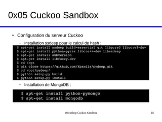 Workshop Cuckoo Sandbox 16
0x05 Cuckoo Sandbox
● Configuration du serveur Cuckoo
– Installation ssdeep pour le calcul de hash :
– Installation de MongoDB :
$ apt­get install ssdeep  
$ apt­get install python­pyrex 
$ apt­get install subversion  
$ apt­get install libfuzzy­dev   
$ svn checkout http://pyssdeep.googlecode.com/svn/trunk/ pyssdeep  
$ cd pyssdeep  
$ python setup.py build  
$ python setup.py install
$ apt­get install ssdeep build­essential git libpcre3 libpcre3­dev   
$ apt­get install python­pyrex libcre++­dev libssdeep
$ apt­get install subversion  
$ apt­get install libfuzzy­dev 
$ cd /opt  
$ git clone https://github.com/kbandla/pydeep.git  
$ cd /opt/pydeep/ 
$ python setup.py build  
$ python setup.py install
$ apt­get install python­pymongo 
$ apt­get install mongodb 
 